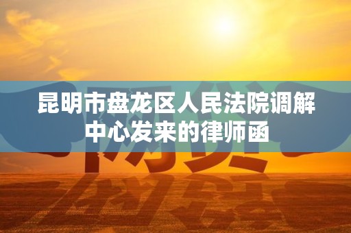 昆明市盘龙区人民法院调解中心发来的律师函