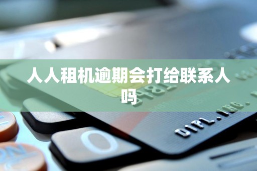 人人租机逾期会打给联系人吗