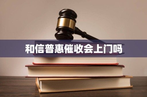 和信普惠催收会上门吗 和信普惠催收会上门吗