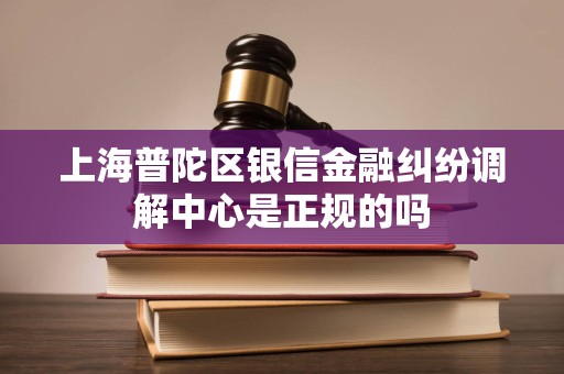 上海普陀区银信金融纠纷调解中心是正规的吗 上海普陀区银信金融纠纷调解中心是正规的吗