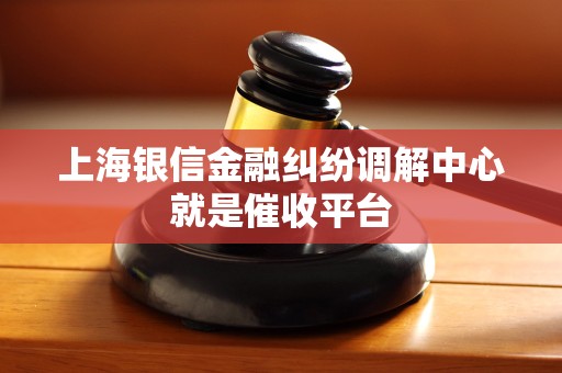 上海银信金融纠纷调解中心就是催收平台 上海银信金融纠纷调解中心就是催收平台