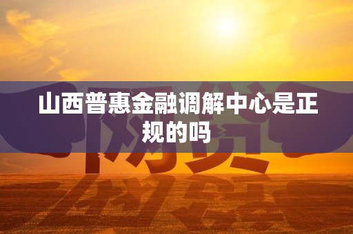 山西普惠金融调解中心是正规的吗 山西普惠金融调解中心是正规的吗