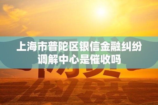 上海市普陀区银信金融纠纷调解中心是催收吗 上海市普陀区银信金融纠纷调解中心是催收吗