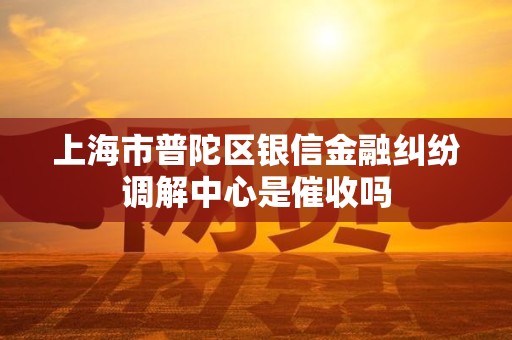 上海市普陀区银信金融纠纷调解中心是催收吗 上海市普陀区银信金融纠纷调解中心是催收吗