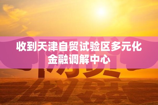 收到天津自贸试验区多元化金融调解中心