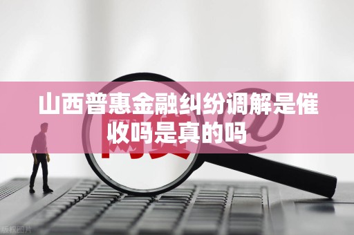 山西普惠金融纠纷调解是催收吗是真的吗