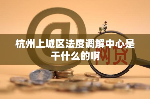 杭州上城区法度调解中心是干什么的啊 杭州上城区法度调解中心是干什么的啊