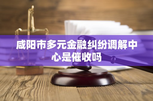 咸阳市多元金融纠纷调解中心是催收吗