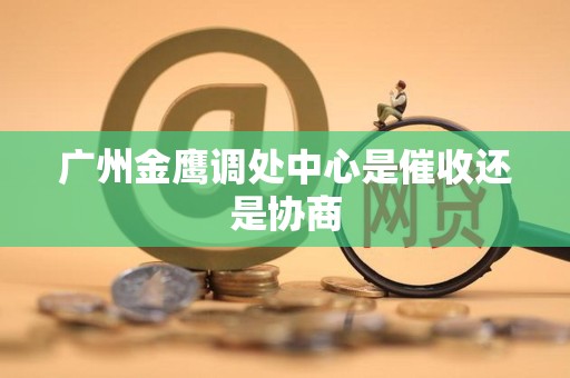 广州金鹰调处中心是催收还是协商 广州金鹰调处中心是催收还是协商
