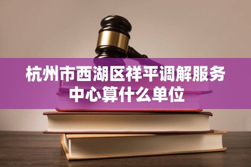 杭州市西湖区祥平调解服务中心算什么单位