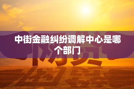 中街金融纠纷调解中心是哪个部门 中街金融纠纷调解中心是哪个部门