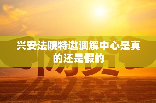 兴安法院特邀调解中心是真的还是假的 兴安法院特邀调解中心是真的还是假的