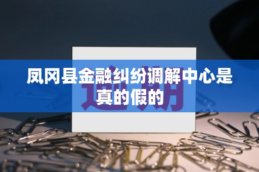 凤冈县金融纠纷调解中心是真的假的 凤冈县金融纠纷调解中心是真的假的