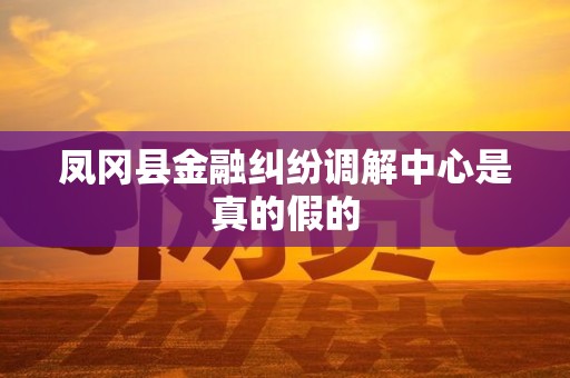 凤冈县金融纠纷调解中心是真的假的 凤冈县金融纠纷调解中心是真的假的