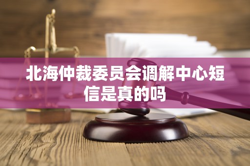 北海仲裁委员会调解中心短信是真的吗