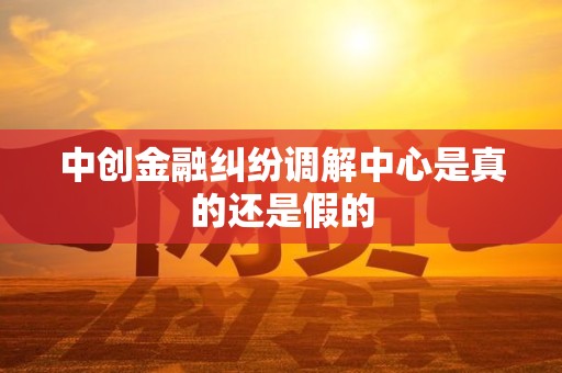 中创金融纠纷调解中心是真的还是假的 中创金融纠纷调解中心是真的还是假的