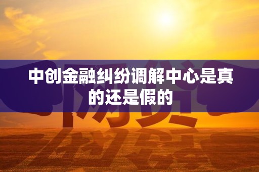 中创金融纠纷调解中心是真的还是假的 中创金融纠纷调解中心是真的还是假的