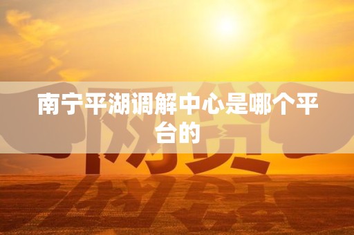 南宁平湖调解中心是哪个平台的 南宁平湖调解中心是哪个平台的