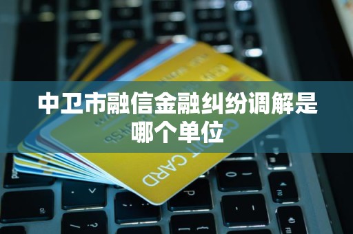 中卫市融信金融纠纷调解是哪个单位 中卫市融信金融纠纷调解是哪个单位