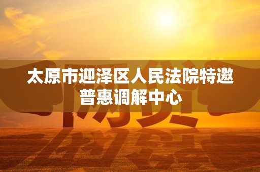 太原市迎泽区人民法院特邀普惠调解中心 太原市迎泽区人民法院特邀普惠调解中心