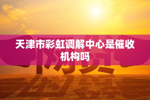 天津市彩虹调解中心是催收机构吗 天津市彩虹调解中心是催收机构吗