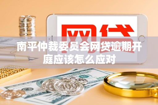 南平仲裁委员会网贷逾期开庭应该怎么应对