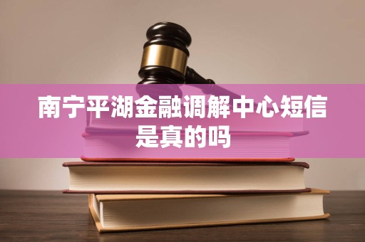 南宁平湖金融调解中心短信是真的吗 南宁平湖金融调解中心短信是真的吗
