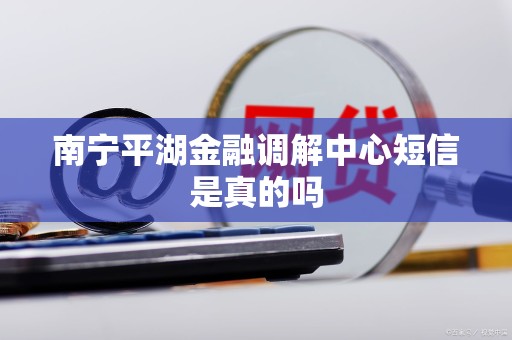 南宁平湖金融调解中心短信是真的吗 南宁平湖金融调解中心短信是真的吗