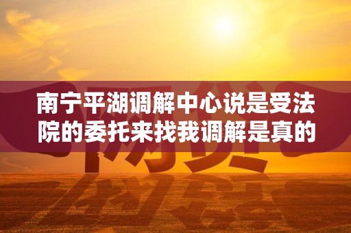南宁平湖调解中心说是受法院的委托来找我调解是真的吗