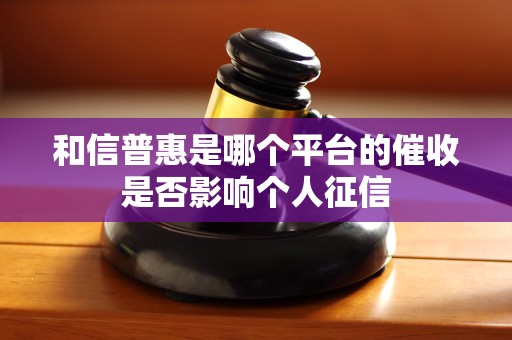 和信普惠是哪个平台的催收是否影响个人征信 和信普惠是哪个平台的催收是否影响个人征信