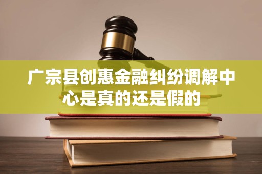 广宗县创惠金融纠纷调解中心是真的还是假的