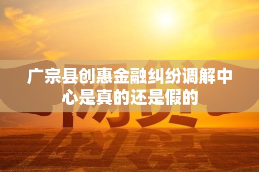 广宗县创惠金融纠纷调解中心是真的还是假的