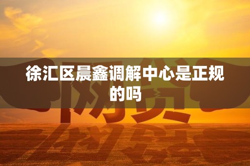 徐汇区晨鑫调解中心是正规的吗 徐汇区晨鑫调解中心是正规的吗