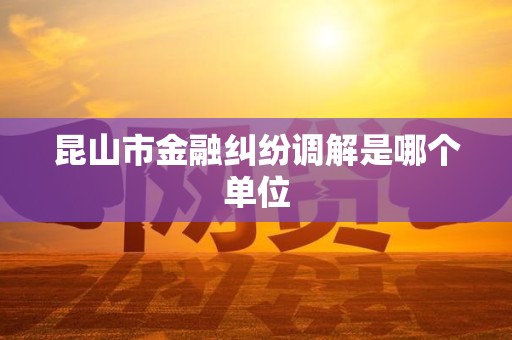 昆山市金融纠纷调解是哪个单位 昆山市金融纠纷调解是哪个单位