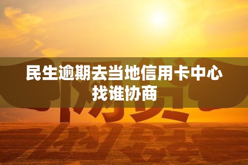 民生逾期去当地信用卡中心找谁协商 民生逾期去当地信用卡中心找谁协商