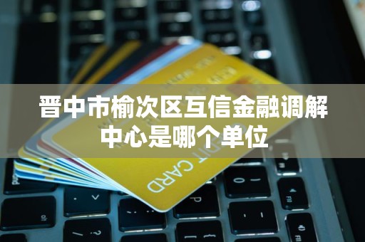 晋中市榆次区互信金融调解中心是哪个单位