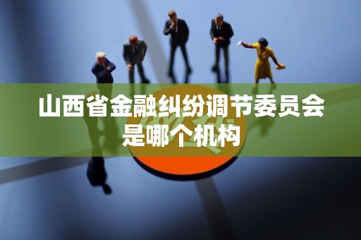 山西省金融纠纷调节委员会是哪个机构 山西省金融纠纷调节委员会是哪个机构