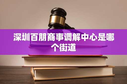 深圳百朋商事调解中心是哪个街道 深圳百朋商事调解中心是哪个街道