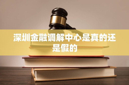 深圳金融调解中心是真的还是假的 深圳金融调解中心是真的还是假的