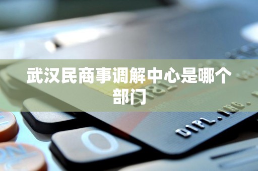 武汉民商事调解中心是哪个部门 武汉民商事调解中心是哪个部门