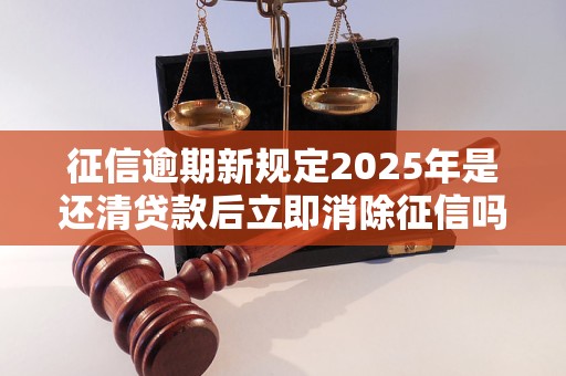 征信逾期新规定2025年是还清贷款后立即消除征信吗 征信逾期新规定2025年是还清贷款后立即消除征信吗