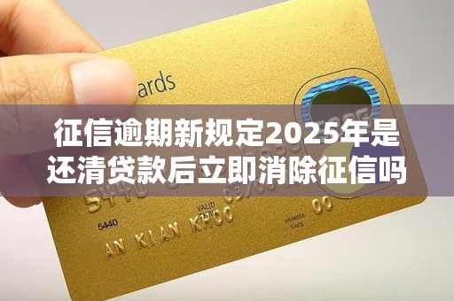 征信逾期新规定2025年是还清贷款后立即消除征信吗 征信逾期新规定2025年是还清贷款后立即消除征信吗