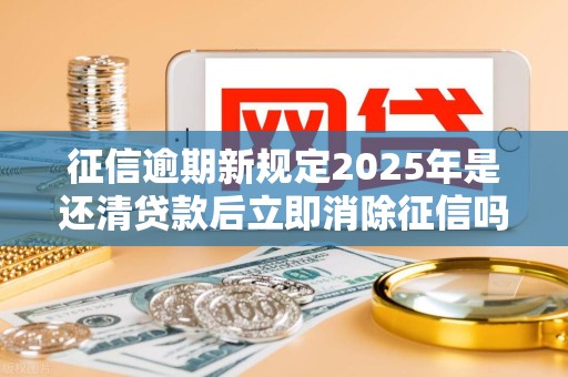 征信逾期新规定2025年是还清贷款后立即消除征信吗 征信逾期新规定2025年是还清贷款后立即消除征信吗