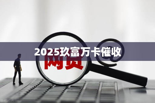 2025玖富万卡催收 2025玖富万卡催收