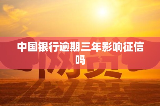 中国银行逾期三年影响征信吗 中国银行逾期三年影响征信吗