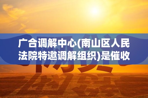 广合调解中心(南山区人民法院特邀调解组织)是催收吗