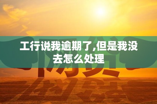 工行说我逾期了,但是我没去怎么处理