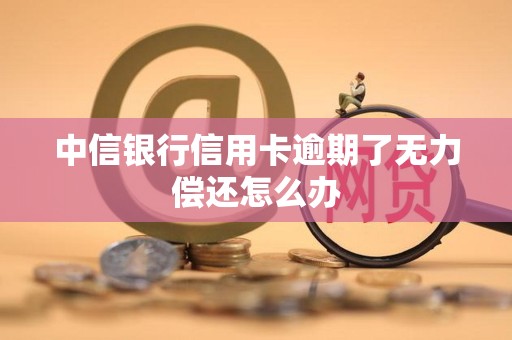 中信银行信用卡逾期了无力偿还怎么办 中信银行信用卡逾期了无力偿还怎么办
