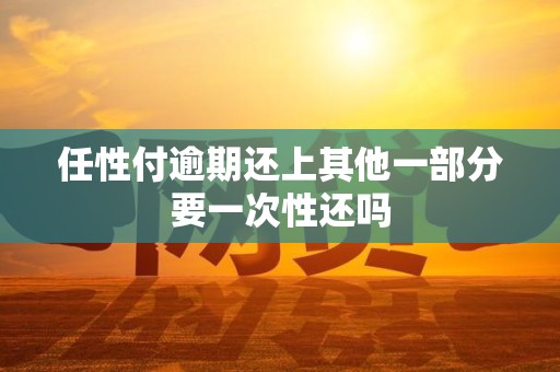 任性付逾期还上其他一部分要一次性还吗 任性付逾期还上其他一部分要一次性还吗