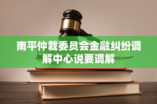 南平仲裁委员会金融纠纷调解中心说要调解